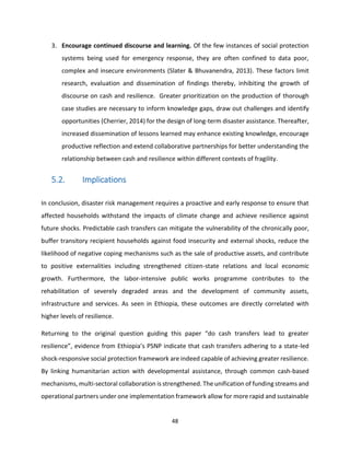 48
3. Encourage continued discourse and learning. Of the few instances of social protection
systems being used for emergency response, they are often confined to data poor,
complex and insecure environments (Slater & Bhuvanendra, 2013). These factors limit
research, evaluation and dissemination of findings thereby, inhibiting the growth of
discourse on cash and resilience. Greater prioritization on the production of thorough
case studies are necessary to inform knowledge gaps, draw out challenges and identify
opportunities (Cherrier, 2014) for the design of long-term disaster assistance. Thereafter,
increased dissemination of lessons learned may enhance existing knowledge, encourage
productive reflection and extend collaborative partnerships for better understanding the
relationship between cash and resilience within different contexts of fragility.
5.2. Implications
In conclusion, disaster risk management requires a proactive and early response to ensure that
affected households withstand the impacts of climate change and achieve resilience against
future shocks. Predictable cash transfers can mitigate the vulnerability of the chronically poor,
buffer transitory recipient households against food insecurity and external shocks, reduce the
likelihood of negative coping mechanisms such as the sale of productive assets, and contribute
to positive externalities including strengthened citizen-state relations and local economic
growth. Furthermore, the labor-intensive public works programme contributes to the
rehabilitation of severely degraded areas and the development of community assets,
infrastructure and services. As seen in Ethiopia, these outcomes are directly correlated with
higher levels of resilience.
Returning to the original question guiding this paper “do cash transfers lead to greater
resilience”, evidence from Ethiopia’s PSNP indicate that cash transfers adhering to a state-led
shock-responsive social protection framework are indeed capable of achieving greater resilience.
By linking humanitarian action with developmental assistance, through common cash-based
mechanisms, multi-sectoral collaboration is strengthened. The unification of funding streams and
operational partners under one implementation framework allow for more rapid and sustainable
 