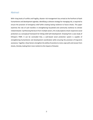 5
Abstract
With rising levels of conflict and fragility, disaster risk management has arrived at the forefront of both
humanitarian and development agendas. Identifying a cohesive strategy for managing risk, is required to
ensure the provision of emergency relief while creating lasting resilience to future shocks. This paper
examines the role of cash transfers in strengthening household and community resilience to climate
related disaster. Synthesizing literature from multiple sectors, this study explores shock-responsive social
protection as a conceptual framework for linking relief with development. Drawing from a case study of
Ethiopia’s PSNP, it can be concluded that, a cash-based social protection system is capable of
strengthening humanitarian and development coordination while ensuring the provision of long-term
assistance. Together, these factors strengthen the ability of societies to resist, cope with and recover from
shocks, thereby making them more resilient to the impacts of disaster.
 
