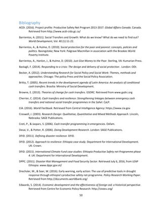 50
Bibliography
ACDI. (2016). Project profile: Productive Safety Net Program 2013-2017. Global Affairs Canada. Canada.
Retrieved from http://www.acdi-cida.gc.ca/
Barrientos, A. (2011). Social Transfers and Growth: What do we know? What do we need to find out?
World Development, Vol. 40 (1):11-22.
Barrientos, A., & Hulme, D. (2010). Social protection for the poor and poorest: concepts, policies and
politics. Basingstoke; New York: Palgrave Macmillan in association with the Brookes World
Poverty Institute.
Barrientos, A., Hanlon, J., & Hulme, D. (2010). Just Give Money to the Poor. Sterling, VA: Kumarian Press.
Bastagli, F. (2014). Responding to a crisis: The design and delivery of social protection . London: ODI.
Becker, A. (2012). Understanding Research for Social Policy and Social Work: Themes, methods and
approaches. Chicago: The policy Press and the Social Policy Association.
Britto, T. (2005). Recent trends in the development agenda of Latin America: An analysis of conditional
cash transfers. Brasilia: Ministry of Social Development.
Browne, E. (2013). Theories of change for cash transfers. GSDRC. Retrieved from www.gsdrc.org
Cherrier, C. (2014). Cash transfers and resilience: Strengthening linkages between emergency cash
transfers and national social transfer programmes in the Sahel. CaLP.
CIA. (2016). World Factbook. Retrieved from Central Intelligence Agency: https://www.cia.gov
Creswell, J. (2003). Research Design: Qualitative, Quantitative and Mixed Methods Approach. Lincoln,
Nebraska: SAGE Publications.
Creti, P., & Jaspars, S. (2006). Cash transfer programming in emergencies. Oxfam.
Desai, V., & Potter, R. (2006). Doing Development Research. London: SAGE Publications.
DFID. (2011). Defining disaster resilience. DFID.
DFID. (2012). Approach to resilience: Ethiopia case study. Department for International Development.
UK: Crown.
DFID. (2015). International Climate Fund case studies: Ethiopia Productive Safety net Programme phase
4. UK: Department for International Development.
DPPC. (2011). Disaster Risk Management and Food Security Sector. Retrieved July 6, 2016, from LEAP
Ethiopia: www.dppc.gov.et/
Drechsler, M., & Soer, W. (2016). Early warning, early action: The use of predictive tools in drought
response through ethiopia's productive safety net programme. Policy Research Working Paper.
Retrieved from http://documents.worldbank.org/
Edwards, S. (2014). Economic development and the effectiveness of foreign aid: a historical perspective.
Retrieved from Centre for Economic Policy Research: http://voxeu.org/
 
