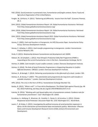 51
FAO. (2016). Social protecion in protracted crises, humanitarian and fragile contexts. Rome: Food and
Agriculture Organization of the United Nations.
Fengler, W., & Kharas, H. (2011). "Delivering aid differently - lessons from the field". Economic Premise,
49, 3.
GHA. (2012). Global Humanitarian Assistance Report. UK: Global Humanitarian Assistance. Retrieved
from http://www.globalhumanitarianassistance.org/
GHA. (2014). Global Humanitarian Assistance Report. UK: Global Humanitarian Assistance. Retrieved
from http://www.globalhumanitarianassistance.org/
GHA. (2015). Global Humanitarian Assistance Report 2015. Global Humanitarian Assistance. Retrieved
from http://www.globalhumanitarianassistance.org/
Harvey, P. (2005). Cash and Vouchers in Emergencies: An HPG Discussion Paper. Humanitarian Policy
Group. Overseas Development Institute.
Harvey, P., & Bailey, S. (2011). Cash transfer programming in emergencies. London: Humanitarian
Practice Network, ODI.
Hinds, R. (2015). Relationship between humanitarian and development aid. GSDRC.
Hobson, M., & Campbell, L. (2012). How Ethiopia's Productive Safey Net Programme (PSNP) is
responding to the current humanitarian crisis in the Horn. Humanitarian Exchange, No 53.
Holmes, R. (2009). Cash transfers in post-conflict contexts. London: Overseas Development Institute.
Holmes, R. (2010). The Role of Social Protection Programmes in SUpporting Education in Conflict-
Affected Situations. UNESCO. London: Overseas Development Institute.
Holmes, R., & Bastagli, F. (2014). Delivering social protection in the aftermath of a shock. London: ODI.
Holmes, R., & Harvey, P. (2007). "The potential for joint programmes for long-term cash transfers in
unstable situations.". London: Overseas Development Institute.
HPN. (2012). The crisis in the Horn of Africa. Humanitarian Exchange (Number 53).
Keeley, B. (2012). "What is aid?". In From Aid to Development: The Global Fight against Poverty (pp. 48-
65). OECD Publishing. doi:http://dx.doi.org/10.1787/9789264123571-4-en
Kukrety, N. (2016). "Working with cash based safety nets in humanitarian contexts: Guidance note for
humanitarian practitioners". CaLP. Washington DC: USAID.
Kuriakose, A., Heltberg, R., Wiseman, W., Costella, C., Cipryk, R., & Cornelius, S. (2012). Climate-
Responsive Social Protection: Discussion Paper No. 1210. Washington D.C.: World Bank.
Lavers, T., & Hickey, S. (2015). Investigating the political economy of social protection expansion in
Africa: At the intersection of transnational ideas and domestic politics. Manchester: Effective
States and Inclusive Development Research Centre (ESID), School of Environment and
Development.
 