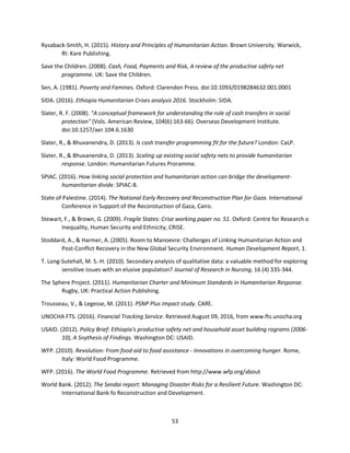 53
Rysaback-Smith, H. (2015). History and Principles of Humanitarian Action. Brown University. Warwick,
RI: Kare Publishing.
Save the Children. (2008). Cash, Food, Payments and Risk, A review of the productive safety net
programme. UK: Save the Children.
Sen, A. (1981). Poverty and Famines. Oxford: Clarendon Press. doi:10.1093/0198284632.001.0001
SIDA. (2016). Ethiopia Humanitarian Crises analysis 2016. Stockholm: SIDA.
Slater, R. F. (2008). "A conceptual framework for understanding the role of cash transfers in social
protection" (Vols. American Review, 104(6):163-66). Overseas Development Institute.
doi:10.1257/aer.104.6.1630
Slater, R., & Bhuvanendra, D. (2013). Is cash transfer programming fit for the future? London: CaLP.
Slater, R., & Bhuvanendra, D. (2013). Scaling up existing social safety nets to provide humanitarian
response. London: Humanitarian Futures Proramme.
SPIAC. (2016). How linking social protection and humanitarian action can bridge the development-
humanitarian divide. SPIAC-B.
State of Palestine. (2014). The National Early Recovery and Reconstruction Plan for Gaza. International
Conference in Support of the Reconstuction of Gaza, Cairo.
Stewart, F., & Brown, G. (2009). Fragile States: Crise working paper no. 51. Oxford: Centre for Research o
Inequality, Human Security and Ethnicity, CRISE.
Stoddard, A., & Harmer, A. (2005). Room to Manoevre: Challenges of Linking Humanitarian Action and
Post-Conflict Recovery in the New Global Security Environment. Human Development Report, 1.
T. Long-Sutehall, M. S.-H. (2010). Secondary analysis of qualitative data: a valuable method for exploring
sensitive issues with an elusive population? Journal of Research in Nursing, 16 (4) 335-344.
The Sphere Project. (2011). Humanitarian Charter and Minimum Standards in Humanitarian Response.
Rugby, UK: Practical Action Publishing.
Trousseau, V., & Legesse, M. (2011). PSNP Plus impact study. CARE.
UNOCHA FTS. (2016). Financial Tracking Service. Retrieved August 09, 2016, from www.fts.unocha.org
USAID. (2012). Policy Brief: Ethiopia's productive safety net and household asset building rograms (2006-
10), A Snythesis of Findings. Washington DC: USAID.
WFP. (2010). Revolution: From food aid to food assistance - Innovations in overcoming hunger. Rome,
Italy: World Food Programme.
WFP. (2016). The World Food Programme. Retrieved from http://www.wfp.org/about
World Bank. (2012). The Sendai report: Managing Disaster Risks for a Resilient Future. Washington DC:
International Bank fo Reconstruction and Development.
 
