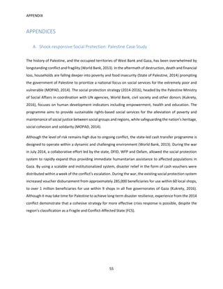 APPENDIX
55
APPENDICES
A. Shock-responsive Social Protection: Palestine Case Study
The history of Palestine, and the occupied territories of West Bank and Gaza, has been overwhelmed by
longstanding conflict and fragility (World Bank, 2013). In the aftermath of destruction, death and financial
loss, households are falling deeper into poverty and food insecurity (State of Palestine, 2014) prompting
the government of Palestine to prioritize a national focus on social services for the extremely poor and
vulnerable (MOPAD, 2014). The social protection strategy (2014-2016), headed by the Palestine Ministry
of Social Affairs in coordination with UN agencies, World Bank, civil society and other donors (Kukrety,
2016), focuses on human development indicators including empowerment, health and education. The
programme aims to provide sustainable rights-based social services for the alleviation of poverty and
maintenance of social justice between social groups and regions, while safeguarding the nation’s heritage,
social cohesion and solidarity (MOPAD, 2014).
Although the level of risk remains high due to ongoing conflict, the state-led cash transfer programme is
designed to operate within a dynamic and challenging environment (World Bank, 2013). During the war
in July 2014, a collaborative effort led by the state, DFID, WFP and Oxfam, allowed the social protection
system to rapidly expand thus providing immediate humanitarian assistance to affected populations in
Gaza. By using a scalable and institutionalized system, disaster relief in the form of cash vouchers were
distributed within a week of the conflict’s escalation. During the war, the existing social protection system
increased voucher disbursement from approximately 285,000 beneficiaries for use within 60 local shops,
to over 1 million beneficiaries for use within 9 shops in all five governorates of Gaza (Kukrety, 2016).
Although it may take time for Palestine to achieve long-term disaster resilience, experience from the 2014
conflict demonstrate that a cohesive strategy for more effective crisis response is possible, despite the
region’s classification as a Fragile and Conflict-Affected State (FCS).
 