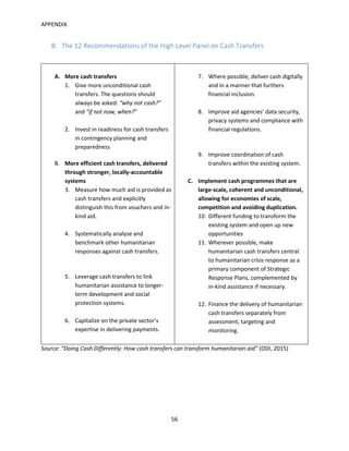 APPENDIX
56
B. The 12 Recommendations of the High Level Panel on Cash Transfers
A. More cash transfers
1. Give more unconditional cash
transfers. The questions should
always be asked: “why not cash?”
and “if not now, when?”
2. Invest in readiness for cash transfers
in contingency planning and
preparedness
B. More efficient cash transfers, delivered
through stronger, locally-accountable
systems
3. Measure how much aid is provided as
cash transfers and explicitly
distinguish this from vouchers and in-
kind aid.
4. Systematically analyse and
benchmark other humanitarian
responses against cash transfers.
5. Leverage cash transfers to link
humanitarian assistance to longer-
term development and social
protection systems.
6. Capitalize on the private sector’s
expertise in delivering payments.
7. Where possible, deliver cash digitally
and in a manner that furthers
financial inclusion.
8. Improve aid agencies’ data security,
privacy systems and compliance with
financial regulations.
9. Improve coordination of cash
transfers within the existing system.
C. Implement cash programmes that are
large-scale, coherent and unconditional,
allowing for economies of scale,
competition and avoiding duplication.
10. Different funding to transform the
existing system and open up new
opportunities
11. Wherever possible, make
humanitarian cash transfers central
to humanitarian crisis response as a
primary component of Strategic
Response Plans, complemented by
in-kind assistance if necessary.
12. Finance the delivery of humanitarian
cash transfers separately from
assessment, targeting and
monitoring.
Source: “Doing Cash Differently: How cash transfers can transform humanitarian aid” (ODI, 2015)
 