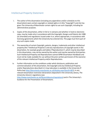 7
Intellectual Property Statement
i. The author of this dissertation (including any appendices and/or schedules to this
dissertation) owns certain copyright or related rights in it (the “Copyright”) and she has
given The University of Manchester certain rights to use such Copyright, including for
administrative purposes.
ii. Copies of this dissertation, either in full or in extracts and whether in hard or electronic
copy, may be made only in accordance with the Copyright, Designs and Patents Act 1988
(as amended) and regulations issued under it or, where appropriate, in accordance with
licensing agreements which the University has entered into. This page must form part of
any such copies made.
iii. The ownership of certain Copyright, patents, designs, trademarks and other intellectual
property (the “Intellectual Property”) and any reproductions of copyright works in the
dissertation, for example graphs and tables (“Reproductions”), which may be described
in this dissertation, may not be owned by the author and may be owned by third parties.
Such Intellectual Property and Reproductions cannot IDPM Dissertation Handbook and
must not be made available for use without the prior written permission of the owner(s)
of the relevant Intellectual Property and/or Reproductions.
iv. Further information on the conditions under which disclosure, publication and
commercialization of this dissertation, the Copyright and any Intellectual Property
and/or Reproductions described in it may take place is available in the University IP
Policy (see http://documents.manchester.ac.uk/display.aspx?DocID=487), in any
relevant Dissertation restriction declarations deposited in the University Library, The
University Library’s regulations (see
http://www.manchester.ac.uk/library/aboutus/regulations) and in The University’s
Guidance for the Presentation of Dissertations.
 