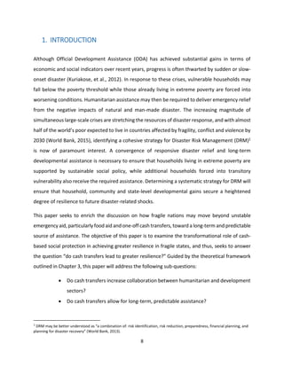 8
1. INTRODUCTION
Although Official Development Assistance (ODA) has achieved substantial gains in terms of
economic and social indicators over recent years, progress is often thwarted by sudden or slow-
onset disaster (Kuriakose, et al., 2012). In response to these crises, vulnerable households may
fall below the poverty threshold while those already living in extreme poverty are forced into
worsening conditions. Humanitarian assistance may then be required to deliver emergency relief
from the negative impacts of natural and man-made disaster. The increasing magnitude of
simultaneous large-scale crises are stretching the resources of disaster response, and with almost
half of the world’s poor expected to live in countries affected by fragility, conflict and violence by
2030 (World Bank, 2015), identifying a cohesive strategy for Disaster Risk Management (DRM)1
is now of paramount interest. A convergence of responsive disaster relief and long-term
developmental assistance is necessary to ensure that households living in extreme poverty are
supported by sustainable social policy, while additional households forced into transitory
vulnerability also receive the required assistance. Determining a systematic strategy for DRM will
ensure that household, community and state-level developmental gains secure a heightened
degree of resilience to future disaster-related shocks.
This paper seeks to enrich the discussion on how fragile nations may move beyond unstable
emergency aid, particularly food aid and one-off cash transfers, toward a long-term and predictable
source of assistance. The objective of this paper is to examine the transformational role of cash-
based social protection in achieving greater resilience in fragile states, and thus, seeks to answer
the question “do cash transfers lead to greater resilience?” Guided by the theoretical framework
outlined in Chapter 3, this paper will address the following sub-questions:
 Do cash transfers increase collaboration between humanitarian and development
sectors?
 Do cash transfers allow for long-term, predictable assistance?
1
DRM may be better understood as “a combination of: risk identification, risk reduction, preparedness, financial planning, and
planning for disaster recovery” (World Bank, 2013).
 