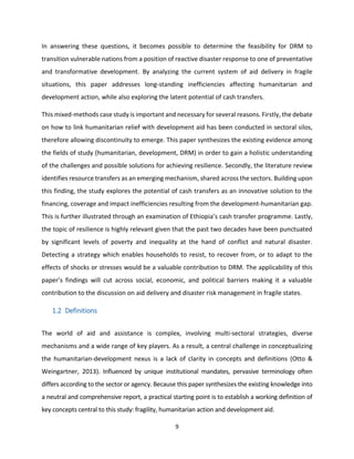 9
In answering these questions, it becomes possible to determine the feasibility for DRM to
transition vulnerable nations from a position of reactive disaster response to one of preventative
and transformative development. By analyzing the current system of aid delivery in fragile
situations, this paper addresses long-standing inefficiencies affecting humanitarian and
development action, while also exploring the latent potential of cash transfers.
This mixed-methods case study is important and necessary for several reasons. Firstly, the debate
on how to link humanitarian relief with development aid has been conducted in sectoral silos,
therefore allowing discontinuity to emerge. This paper synthesizes the existing evidence among
the fields of study (humanitarian, development, DRM) in order to gain a holistic understanding
of the challenges and possible solutions for achieving resilience. Secondly, the literature review
identifies resource transfers as an emerging mechanism, shared across the sectors. Building upon
this finding, the study explores the potential of cash transfers as an innovative solution to the
financing, coverage and impact inefficiencies resulting from the development-humanitarian gap.
This is further illustrated through an examination of Ethiopia’s cash transfer programme. Lastly,
the topic of resilience is highly relevant given that the past two decades have been punctuated
by significant levels of poverty and inequality at the hand of conflict and natural disaster.
Detecting a strategy which enables households to resist, to recover from, or to adapt to the
effects of shocks or stresses would be a valuable contribution to DRM. The applicability of this
paper’s findings will cut across social, economic, and political barriers making it a valuable
contribution to the discussion on aid delivery and disaster risk management in fragile states.
1.2 Definitions
The world of aid and assistance is complex, involving multi-sectoral strategies, diverse
mechanisms and a wide range of key players. As a result, a central challenge in conceptualizing
the humanitarian-development nexus is a lack of clarity in concepts and definitions (Otto &
Weingartner, 2013). Influenced by unique institutional mandates, pervasive terminology often
differs according to the sector or agency. Because this paper synthesizes the existing knowledge into
a neutral and comprehensive report, a practical starting point is to establish a working definition of
key concepts central to this study: fragility, humanitarian action and development aid.
 