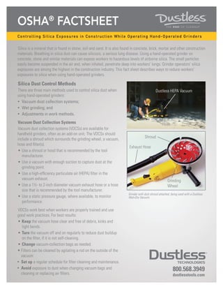 OSHA®
FactSheet
800.568.3949
dustlesstools.com
Controlling Silica Exposures in Construction While Operating Hand-Operated Grinders
Silica is a mineral that is found in stone, soil and sand. It is also found in concrete, brick, mortar and other construction
materials. Breathing in silica dust can cause silicosis, a serious lung disease. Using a hand-operated grinder on
concrete, stone and similar materials can expose workers to hazardous levels of airborne silica. The small particles
easily become suspended in the air and, when inhaled, penetrate deep into workers’ lungs. Grinder operators’ silica
exposures are among the highest in the construction industry. This fact sheet describes ways to reduce workers’
exposures to silica when using hand-operated grinders.
Silica Dust Control Methods
There are three main methods used to control silica dust when
using hand-operated grinders:
•	 Vacuum dust collection systems;
•	 Wet grinding; and
•	 Adjustments in work methods.
Vacuum Dust Collection Systems
Vacuum dust collection systems (VDCSs) are available for
handheld grinders, often as an add-on unit. The VDCSs should
include a shroud which surrounds the grinding wheel, a vacuum,
hose and filter(s).
•	Use a shroud or hood that is recommended by the tool
manufacturer.
•	Use a vacuum with enough suction to capture dust at the
grinding point.
•	Use a high-efficiency particulate air (HEPA) filter in the
vacuum exhaust.
•	Use a 1½- to 2-inch diameter vacuum exhaust hose or a hose
size that is recommended by the tool manufacturer.
•	Use a static pressure gauge, where available, to monitor
performance.
VDCSs work best when workers are properly trained and use
good work practices. For best results:
•	Keep the vacuum hose clear and free of debris, kinks and
tight bends.
•	Turn the vacuum off and on regularly to reduce dust buildup
on the filter, if it is not self-cleaning.
•	Change vacuum-collection bags as needed.
•	Filters can be cleaned by agitating a rod on the outside of the
vacuum
•	 Set up a regular schedule for filter cleaning and maintenance.
•	 Avoid exposure to dust when changing vacuum bags and
cleaning or replacing air filters.
Grinder with dust shroud attached, being used with a Dustless
Wet+Dry Vacuum.
Dustless HEPA Vacuum
Hose
Exhaust Hose
Shroud
Grinding
Wheel
 