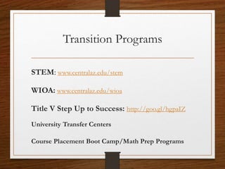 Transition Programs
STEM: www.centralaz.edu/stem
WIOA: www.centralaz.edu/wioa
Title V Step Up to Success: http://goo.gl/hgpaIZ
University Transfer Centers
Course Placement Boot Camp/Math Prep Programs
 