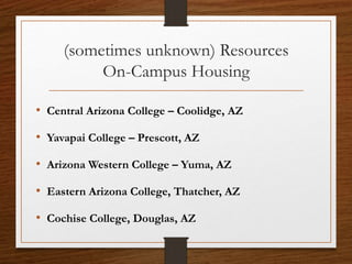 (sometimes unknown) Resources
On-Campus Housing
• Central Arizona College – Coolidge, AZ
• Yavapai College – Prescott, AZ
• Arizona Western College – Yuma, AZ
• Eastern Arizona College, Thatcher, AZ
• Cochise College, Douglas, AZ
 