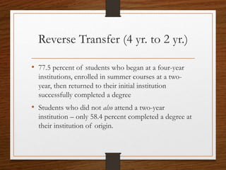Reverse Transfer (4 yr. to 2 yr.)
• 77.5 percent of students who began at a four-year
institutions, enrolled in summer courses at a two-
year, then returned to their initial institution
successfully completed a degree
• Students who did not also attend a two-year
institution – only 58.4 percent completed a degree at
their institution of origin.
 