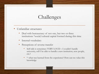 Challenges
• Unfamiliar structures
• Deal with bureaucracy of not one, but two or three
institutions *social/cultural capital formed during this time
• Internal vocabulary
• Perceptions of reverse transfer
• Self-talk is sometimes VERY LOUD – I couldn’t handle
university, will I be able to handle a new institution, new people,
etc.?
• * what was learned from the experience? How can we value this
knowledge
 