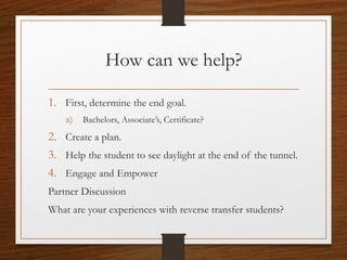 How can we help?
1. First, determine the end goal.
a) Bachelors, Associate’s, Certificate?
2. Create a plan.
3. Help the student to see daylight at the end of the tunnel.
4. Engage and Empower
Partner Discussion
What are your experiences with reverse transfer students?
 