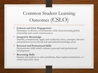 Common Student Learning
Outcomes (CSLO)
• Cultural and Civic Engagement
Participate in diverse environments while demonstrating global
citizenship and social consciousness
• Integrative Knowledge
Identify, comprehend, apply and synthesize facts, concepts, theories
and practices across broad and specialized knowledge areas
• Personal and Professional Skills
Demonstrate skills which enhance personal and professional
development
• Reasoning Skills
Inquire and analyze to solve problems, draw logical conclusions, or
create innovative ideas
 