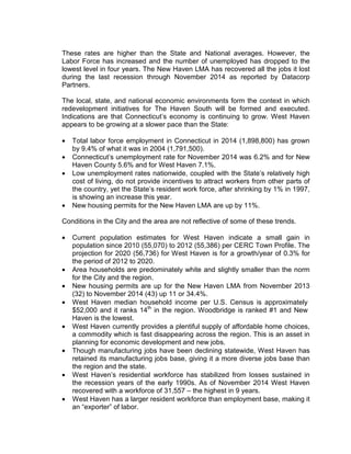 These rates are higher than the State and National averages. However, the
Labor Force has increased and the number of unemployed has dropped to the
lowest level in four years. The New Haven LMA has recovered all the jobs it lost
during the last recession through November 2014 as reported by Datacorp
Partners.
The local, state, and national economic environments form the context in which
redevelopment initiatives for The Haven South will be formed and executed.
Indications are that Connecticut’s economy is continuing to grow. West Haven
appears to be growing at a slower pace than the State:
• Total labor force employment in Connecticut in 2014 (1,898,800) has grown
by 9.4% of what it was in 2004 (1,791,500).
• Connecticut’s unemployment rate for November 2014 was 6.2% and for New
Haven County 5.6% and for West Haven 7.1%.
• Low unemployment rates nationwide, coupled with the State’s relatively high
cost of living, do not provide incentives to attract workers from other parts of
the country, yet the State’s resident work force, after shrinking by 1% in 1997,
is showing an increase this year.
• New housing permits for the New Haven LMA are up by 11%.
Conditions in the City and the area are not reflective of some of these trends.
• Current population estimates for West Haven indicate a small gain in
population since 2010 (55,070) to 2012 (55,386) per CERC Town Profile. The
projection for 2020 (56,736) for West Haven is for a growth/year of 0.3% for
the period of 2012 to 2020.
• Area households are predominately white and slightly smaller than the norm
for the City and the region.
• New housing permits are up for the New Haven LMA from November 2013
(32) to November 2014 (43) up 11 or 34.4%.
• West Haven median household income per U.S. Census is approximately
$52,000 and it ranks 14th
in the region. Woodbridge is ranked #1 and New
Haven is the lowest.
• West Haven currently provides a plentiful supply of affordable home choices,
a commodity which is fast disappearing across the region. This is an asset in
planning for economic development and new jobs.
• Though manufacturing jobs have been declining statewide, West Haven has
retained its manufacturing jobs base, giving it a more diverse jobs base than
the region and the state.
• West Haven’s residential workforce has stabilized from losses sustained in
the recession years of the early 1990s. As of November 2014 West Haven
recovered with a workforce of 31,557 – the highest in 9 years.
• West Haven has a larger resident workforce than employment base, making it
an “exporter” of labor.
 