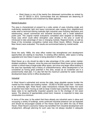• West Haven is one of the twenty five distressed communities as ranked by
the CT DECD in 2012. Communities that are distressed are deserving of
special attention and investment by State agencies.
Market Evaluation
The area is characterized at present by a wide variety of uses including single and
multi-family residential; light and heavy commercial uses ranging from neighborhood
scale retail to technical training institutes light industrial uses including fabricators and
warehousing; vacant commercial and industrial structures; and a small waterfront
public park. The original market evaluations completed were targeted at identifying
those uses which could either strengthen uses already in the area or could be
introduced to take advantage of new or changing markets. Regional trends, as well as
those of the immediate competitive market area (West Haven, Milford, Orange and
New Haven) were evaluated. The results are summarized below by market sector.
Office
Since the early 1990s, the area office market has strengthened and development
opportunities are starting to resurface. In existing office districts, older space is being
upgraded and new Class A space is being absorbed in office parks.
West Haven as a city should be able to take advantage of this under certain market-
dictated conditions. However, since the area and downtown West Haven do not already
contain a critical mass of large-scale office space, and since one larger office building in
the area has reportedly had a history of underperformance, office development is not
considered as having great potential in this area, except as an incidental use in a
predominantly retail plan. It is also felt that the maximum potential for water oriented
development does not lie in office development.
Industrial
In West Haven’s submarket and across the state, large obsolete spaces burden the
market but the middle size building market - 20,000 to 40,000 square feet - continues
to be extremely tight. West Haven sales transactions indicate that these mid sized
properties have been moving as well as large investor-type properties. Brokers expect
lease rates to be significantly impacted upwards due to the shortage of mid sized
space. The absence of appropriately priced land, however, is expected to keep new
construction to a minimum.
In terms of the area, to the extent that there already are industrial users in place and
occupying a variety of buildings, some continued industrial presence can be expected
and should be encouraged outside of The Haven South but within the City of West
Haven. West Haven’s economic history has benefited from industrial development and
employment, although planning for such uses has not always resulted in adequate
C-3
 