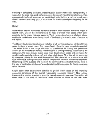 buffering of contrasting land uses. Most industrial uses do not benefit from proximity to
water, but the area has good highway access to support industrial development. If an
appropriately buffered area can be established, potential for a park of small users
should be considered very good, if such a use fits in with overall planning policy for the
area.
Retail
West Haven has not maintained its market share of retail business within the region in
recent years. One of the deficiencies is the lack of overall retail space within close
proximity to the major highway systems. West Haven does have a relatively stable
residential market area, even though much of the housing is older in years of service to
the region.
The Haven South retail development including a full service restaurant will benefit from
water frontage or water views. The Haven South offers the most immediate potential.
The harbor south of the bridge will open up possibilities for boating and pedestrian
access on the New Haven Harbor, something that is lacking currently. In addition to the
restaurant, the plans include larger scale retail development space and provisions for
smaller scale specialty clothing, gift and other retail shops. All of this will be supported
by adequate parking for the retail development. The plans will be in accordance with
local Planning & Zoning standards and will complement the local Plan of Development.
Depending on the success and reach of the community based retail market, more in
the way of destination or shopper’s goods retail might be possible for future expansion
within the area.
Larger scale retail development potential is greater today based on the improving
economic conditions of the overall region/state economic recovery. New private
investment is needed in order to spur the overall economic recovery. The region will
need more in the way of destination retail anchors to move to the next level.
C-4
 