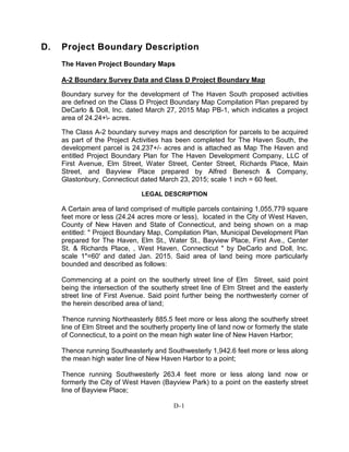 D. Project Boundary Description
The Haven Project Boundary Maps
A-2 Boundary Survey Data and Class D Project Boundary Map
Boundary survey for the development of The Haven South proposed activities
are defined on the Class D Project Boundary Map Compilation Plan prepared by
DeCarlo & Doll, Inc. dated March 27, 2015 Map PB-1, which indicates a project
area of 24.24+- acres.
The Class A-2 boundary survey maps and description for parcels to be acquired
as part of the Project Activities has been completed for The Haven South, the
development parcel is 24.237+/- acres and is attached as Map The Haven and
entitled Project Boundary Plan for The Haven Development Company, LLC of
First Avenue, Elm Street, Water Street, Center Street, Richards Place, Main
Street, and Bayview Place prepared by Alfred Benesch & Company,
Glastonbury, Connecticut dated March 23, 2015; scale 1 inch = 60 feet.
LEGAL DESCRIPTION
A Certain area of land comprised of multiple parcels containing 1,055,779 square
feet more or less (24.24 acres more or less), located in the City of West Haven,
County of New Haven and State of Connecticut, and being shown on a map
entitled: " Project Boundary Map, Compilation Plan, Municipal Development Plan
prepared for The Haven, Elm St., Water St., Bayview Place, First Ave., Center
St. & Richards Place, , West Haven, Connecticut " by DeCarlo and Doll, Inc.
scale 1"=60' and dated Jan. 2015. Said area of land being more particularly
bounded and described as follows:
Commencing at a point on the southerly street line of Elm Street, said point
being the intersection of the southerly street line of Elm Street and the easterly
street line of First Avenue. Said point further being the northwesterly corner of
the herein described area of land;
Thence running Northeasterly 885.5 feet more or less along the southerly street
line of Elm Street and the southerly property line of land now or formerly the state
of Connecticut, to a point on the mean high water line of New Haven Harbor;
Thence running Southeasterly and Southwesterly 1,942.6 feet more or less along
the mean high water line of New Haven Harbor to a point;
Thence running Southwesterly 263.4 feet more or less along land now or
formerly the City of West Haven (Bayview Park) to a point on the easterly street
line of Bayview Place;
D-1
 