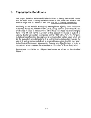 E. Topographic Conditions
The Project Area is a waterfront location bounded in part by New Haven Harbor
and the West River. Existing elevations south of Elm Street and East of First
Avenue range from 5.2 feet to 21 feet. (See Map No. 2 Existing Topography).
According to the Federal Emergency Management Agency Flood Insurance
Rate Map (Parcel No. 09009C0439J July 8, 2013), portions of the Project Area
are located in areas of 100-year flood which have base flood elevations ranging
from 10 to 11 feet NGVD. A portion of this coastal flood area is subject to
velocity due to wave action (designated on the FIRM with a "V"). The "V" Zone
includes areas of existing development to be retained as well as areas which will
be the subject of remedial actions. If a pertinent remediation plan involves the
use of fill so that contaminated soil is rendered inaccessible, the City may apply
to the Federal Emergency Management Agency for a Map Revision in order to
remove any areas proposed for redevelopment from the "V" Zone designation.
Approximate boundaries for 100-year flood areas are shown on the attached
Figure 2.
E-1
 