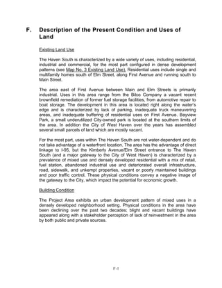 F. Description of the Present Condition and Uses of
Land
Existing Land Use
The Haven South is characterized by a wide variety of uses, including residential,
industrial and commercial, for the most part configured in dense development
patterns (see Map No. 3 Existing Land Use). Residential uses include single and
multifamily homes south of Elm Street, along First Avenue and running south to
Main Street.
The area east of First Avenue between Main and Elm Streets is primarily
industrial. Uses in this area range from the Bilco Company a vacant recent
brownfield remediation of former fuel storage facilities, from automotive repair to
boat storage. The development in this area is located right along the water’s
edge and is characterized by lack of parking, inadequate truck maneuvering
areas, and inadequate buffering of residential uses on First Avenue. Bayview
Park, a small underutilized City-owned park is located at the southern limits of
the area. In addition the City of West Haven over the years has assembled
several small parcels of land which are mostly vacant.
For the most part, uses within The Haven South are not water-dependent and do
not take advantage of a waterfront location. The area has the advantage of direct
linkage to I-95, but the Kimberly Avenue/Elm Street entrance to The Haven
South (and a major gateway to the City of West Haven) is characterized by a
prevalence of mixed use and densely developed residential with a mix of retail,
fuel station, abandoned industrial use and deteriorated overall infrastructure,
road, sidewalk, and unkempt properties, vacant or poorly maintained buildings
and poor traffic control. These physical conditions convey a negative image of
the gateway to the City, which impact the potential for economic growth.
Building Condition
The Project Area exhibits an urban development pattern of mixed uses in a
densely developed neighborhood setting. Physical conditions in the area have
been declining over the past two decades; blight and vacant buildings have
appeared along with a stakeholder perception of lack of reinvestment in the area
by both public and private sources.
F-1
 