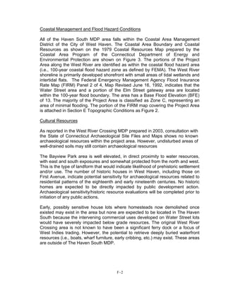 Coastal Management and Flood Hazard Conditions
All of the Haven South MDP area falls within the Coastal Area Management
District of the City of West Haven. The Coastal Area Boundary and Coastal
Resources as shown on the 1979 Coastal Resources Map prepared by the
Coastal Area Program of the Connecticut Department of Energy and
Environmental Protection are shown on Figure 3. The portions of the Project
Area along the West River are identified as within the coastal flood hazard area
(i.e., 100-year coastal flood hazard zone as defined by FEMA). The West River
shoreline is primarily developed shorefront with small areas of tidal wetlands and
intertidal flats. The Federal Emergency Management Agency Flood Insurance
Rate Map (FIRM) Panel 2 of 4, Map Revised June 16, 1992, indicates that the
Water Street area and a portion of the Elm Street gateway area are located
within the 100-year flood boundary. The area has a Base Flood Elevation (BFE)
of 13. The majority of the Project Area is classified as Zone C, representing an
area of minimal flooding. The portion of the FIRM map covering the Project Area
is attached in Section E Topographic Conditions as Figure 2.
Cultural Resources
As reported in the West River Crossing MDP prepared in 2003, consultation with
the State of Connecticut Archaeological Site Files and Maps shows no known
archaeological resources within the project area. However, undisturbed areas of
well-drained soils may still contain archaeological resources
The Bayview Park area is well elevated, in direct proximity to water resources,
with east and south exposures and somewhat protected from the north and west.
This is the type of landform that would indicate likelihood of prehistoric settlement
and/or use. The number of historic houses in West Haven, including those on
First Avenue, indicate potential sensitivity for archaeological resources related to
residential patterns of the eighteenth and early nineteenth centuries. No historic
homes are expected to be directly impacted by public development action.
Archaeological sensitivity/historic resource evaluations will be completed prior to
initiation of any public actions.
Early, possibly sensitive house lots where homesteads now demolished once
existed may exist in the area but none are expected to be located in The Haven
South because the intervening commercial uses developed on Water Street lots
would have severely impacted below grade resources. The original West River
Crossing area is not known to have been a significant ferry dock or a focus of
West Indies trading. However, the potential to retrieve deeply buried waterfront
resources (i.e., boats, wharf furniture, early cribbing, etc.) may exist. These areas
are outside of The Haven South MDP.
F-2
 