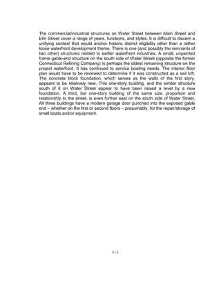 The commercial/industrial structures on Water Street between Main Street and
Elm Street cover a range of years, functions, and styles. It is difficult to discern a
unifying context that would anchor historic district eligibility other than a rather
loose waterfront development theme. There is one (and possibly the remnants of
two other) structures related to earlier waterfront industries. A small, unpainted
frame gable-end structure on the south side of Water Street (opposite the former
Connecticut Refining Company) is perhaps the oldest remaining structure on the
project waterfront. It has continued to service boating needs. The interior floor
plan would have to be reviewed to determine if it was constructed as a sail loft.
The concrete block foundation, which serves as the walls of the first story,
appears to be relatively new. This one-story building, and the similar structure
south of it on Water Street appear to have been raised a level by a new
foundation. A third, but one-story building of the same size, proportion and
relationship to the street, is even further east on the south side of Water Street.
All three buildings have a modern garage door punched into the exposed gable
end – whether on the first or second floors – presumably, for the repair/storage of
small boats and/or equipment.
F-3
 