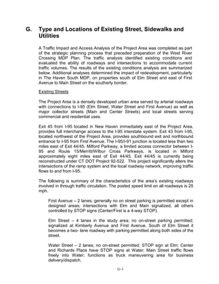G. Type and Locations of Existing Street, Sidewalks and
Utilities
A Traffic Impact and Access Analysis of the Project Area was completed as part
of the strategic planning process that preceded preparation of the West River
Crossing MDP Plan. The traffic analysis identified existing conditions and
evaluated the ability of roadways and intersections to accommodate current
traffic volumes. The results of the existing conditions analysis are summarized
below. Additional analyses determined the impact of redevelopment, particularly
in The Haven South MDP, on properties south of Elm Street and east of First
Avenue to Main Street on the southerly border.
Existing Streets
The Project Area is a densely developed urban area served by arterial roadways
with connections to I-95 (Elm Street, Water Street and First Avenue) as well as
major collector streets (Main and Center Streets) and local streets serving
commercial and residential uses.
Exit 45 from I-95 located in New Haven immediately east of the Project Area,
provides full interchange access to the I-95 interstate system. Exit 43 from I-95,
located northwest of the Project Area, provides southbound exit and northbound
entrance to I-95 from First Avenue. The I-95/I-91 junction is located less than two
miles east of Exit 44/45. Milford Parkway, a limited access connector between I-
95 and Route 15/Merritt/Wilbur Cross Parkways, is located in Milford
approximately eight miles east of Exit 44/45. Exit 44/45 is currently being
reconstructed under CT DOT Project 92-522. This project significantly alters the
intersections of the ramp system and the local roadway network, improving traffic
flows to and from I-95.
The following is summary of the characteristics of the area’s existing roadways
involved in through traffic circulation. The posted speed limit on all roadways is 25
mph.
First Avenue – 2 lanes; generally no on street parking is permitted except in
designed areas; intersections with Elm and Main signalized, all others
controlled by STOP signs (Center/First is a 4-way STOP).
Elm Street – 4 lanes in the study area; no on-street parking permitted;
signalized at Kimberly Avenue and First Avenue. South of Elm Street it
becomes a two- lane roadway with parking permitted along both sides of the
street.
Water Street – 2 lanes; no on-street permitted; STOP sign at Elm; Center
and Richards Place have STOP signs at Water; Main Street traffic flows
freely into Water; functions as truck maneuvering area for business
delivery/dispatch.
G-1
 