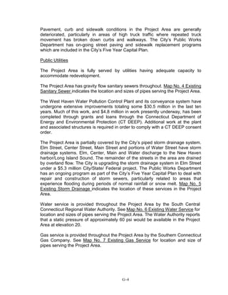 Pavement, curb and sidewalk conditions in the Project Area are generally
deteriorated, particularly in areas of high truck traffic where repeated truck
movement has broken down curbs and walkways. The City’s Public Works
Department has on-going street paving and sidewalk replacement programs
which are included in the City’s Five Year Capital Plan.
Public Utilities
The Project Area is fully served by utilities having adequate capacity to
accommodate redevelopment.
The Project Area has gravity flow sanitary sewers throughout. Map No. 4 Existing
Sanitary Sewer indicates the location and sizes of pipes serving the Project Area.
The West Haven Water Pollution Control Plant and its conveyance system have
undergone extensive improvements totaling some $30.5 million in the last ten
years. Much of this work, and $4.8 million in work presently underway, has been
completed through grants and loans through the Connecticut Department of
Energy and Environmental Protection (CT DEEP). Additional work at the plant
and associated structures is required in order to comply with a CT DEEP consent
order.
The Project Area is partially covered by the City’s piped storm drainage system.
Elm Street, Center Street, Main Street and portions of Water Street have storm
drainage systems. Elm, Center, Main and Water discharge to the New Haven
harbor/Long Island Sound. The remainder of the streets in the area are drained
by overland flow. The City is upgrading the storm drainage system in Elm Street
under a $5.3 million City/State/ Federal project. The Public Works Department
has an ongoing program as part of the City’s Five Year Capital Plan to deal with
repair and construction of storm sewers, particularly related to areas that
experience flooding during periods of normal rainfall or snow melt. Map No. 5
Existing Storm Drainage indicates the location of these services in the Project
Area.
Water service is provided throughout the Project Area by the South Central
Connecticut Regional Water Authority. See Map No. 6 Existing Water Service for
location and sizes of pipes serving the Project Area. The Water Authority reports
that a static pressure of approximately 60 psi would be available in the Project
Area at elevation 20.
Gas service is provided throughout the Project Area by the Southern Connecticut
Gas Company. See Map No. 7 Existing Gas Service for location and size of
pipes serving the Project Area.
G-4
 