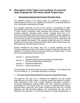 H. Description of the Types and Locations of Land and
Uses Proposed for The Haven South Project Area
1. Municipal Development Plan Projects/ The Haven South
The collective function of The Haven South as a waterfront, a gateway, a
retail/commercial corridor and a neighborhood provides a compelling argument
for a multi-faceted redevelopment strategy.
The analyses conducted, as part of the process of developing the MDP
demonstrates there is clearly the need for more quality retail and dining options
in south central Connecticut while expanding the economic base through
business attraction. Restoring public access, including some form of a
community amphitheater space and views to the waterfront would complement
this commercial component as well as directly benefit residents. This MDP is not
for the primary purpose of increasing local tax revenues but it is likely there will
be some property tax benefits. The proposed project will also at a minimum
sustain and in some areas increase the market value of land in West Haven and
will enhance the competitiveness of the City.
Overall, transforming the Project Area into a visually appealing and fully
functioning gateway provides and projects a positive image for businesses and
residents in The Haven South area and the entire City of West Haven. To this
end, four interrelated goals will be achieved:
Goal No. 1: Business Attraction
Goal No. 2:
Waterfront/Harbor-Side Promenade and Amphitheater
Enhancement/Gateway Development
Goal No. 3: Residential Stabilization
Goal No. 4: Public Improvements
The boundaries of The Haven South are shown on Map No. 1 and Proposed Use
of Land on Map No. 10. A narrative description is as follows:
a. The Haven South Gateway/Waterfront Areas (Elm Street/Water Street)
The goals for this area are to recapture the waterfront for both private
redevelopment and public access. An upscale retail/dining waterfront complex,
easily accessible to I-95, with a public waterfront promenade, including a
community amphitheater, parking facilities and other supporting structures is
contemplated for The Haven South as a means of expanding West Haven’s
economic base, raising the City’s profile, transforming the area into a visually
appealing and fully functional gateway and reconnecting the City and its
residents to the waterfront. To lay the groundwork for private redevelopment, to
H-1
 