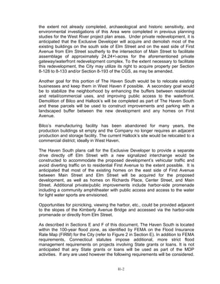 the extent not already completed, archaeological and historic sensitivity, and
environmental investigations of this Area were completed in previous planning
studies for the West River project plan areas. Under private redevelopment, it is
anticipated that the Exclusive Developer will acquire and demolish most of the
existing buildings on the south side of Elm Street and on the east side of First
Avenue from Elm Street southerly to the intersection of Main Street to facilitate
assemblage of approximately 24.24+-acres for the aforementioned private
gateway/waterfront redevelopment complex. To the extent necessary to facilitate
this redevelopment, the City may utilize its right to acquire property per Section
8-128 to 8-133 and/or Section 8-193 of the CGS, as may be amended.
Another goal for this portion of The Haven South would be to relocate existing
businesses and keep them in West Haven if possible. A secondary goal would
be to stabilize the neighborhood by enhancing the buffers between residential
and retail/commercial uses, and improving public access to the waterfront.
Demolition of Bilco and Hallock’s will be completed as part of The Haven South
and these parcels will be used to construct improvements and parking with a
landscaped buffer between the new development and any homes on First
Avenue.
Bilco’s manufacturing facility has been abandoned for many years, the
production buildings sit empty and the Company no longer requires an adjacent
production and storage facility. The current Hallock’s site would be relocated to a
commercial district; ideally in West Haven.
The Haven South plans call for the Exclusive Developer to provide a separate
drive directly off Elm Street with a new signalized interchange would be
constructed to accommodate the proposed development’s vehicular traffic and
avoid diverting traffic on to residential First Avenue to the extent possible. It is
anticipated that most of the existing homes on the east side of First Avenue
between Main Street and Elm Street will be acquired for the proposed
development, as well as homes on Richards Place, Center Street, and Main
Street. Additional private/public improvements include harbor-side promenade
including a community amphitheater with public access and access to the water
for light water sports are envisioned.
Opportunities for picnicking, viewing the harbor, etc., could be provided adjacent
to the slopes of the Kimberly Avenue Bridge and accessed via the harbor-side
promenade or directly from Elm Street.
As described in Sections E and F of this document, The Haven South is located
within the 100-year flood zone, as identified by FEMA on the Flood Insurance
Rate Map (FIRM) for the City (refer to Figure 2 in Section E). In addition to FEMA
requirements, Connecticut statutes impose additional, more strict flood
management requirements on projects involving State grants or loans. It is not
anticipated that any State grants or loans will be used as part of the MDP
activities. If any are used however the following requirements will be considered.
H-2
 