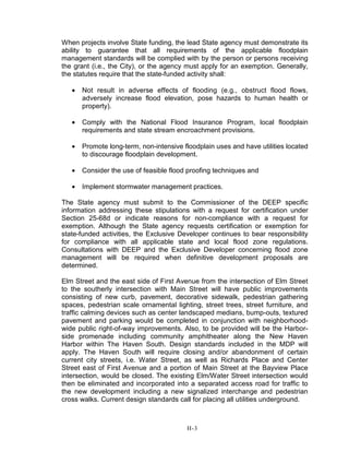 When projects involve State funding, the lead State agency must demonstrate its
ability to guarantee that all requirements of the applicable floodplain
management standards will be complied with by the person or persons receiving
the grant (i.e., the City), or the agency must apply for an exemption. Generally,
the statutes require that the state-funded activity shall:
• Not result in adverse effects of flooding (e.g., obstruct flood flows,
adversely increase flood elevation, pose hazards to human health or
property).
• Comply with the National Flood Insurance Program, local floodplain
requirements and state stream encroachment provisions.
• Promote long-term, non-intensive floodplain uses and have utilities located
to discourage floodplain development.
• Consider the use of feasible flood proofing techniques and
• Implement stormwater management practices.
The State agency must submit to the Commissioner of the DEEP specific
information addressing these stipulations with a request for certification under
Section 25-68d or indicate reasons for non-compliance with a request for
exemption. Although the State agency requests certification or exemption for
state-funded activities, the Exclusive Developer continues to bear responsibility
for compliance with all applicable state and local flood zone regulations.
Consultations with DEEP and the Exclusive Developer concerning flood zone
management will be required when definitive development proposals are
determined.
Elm Street and the east side of First Avenue from the intersection of Elm Street
to the southerly intersection with Main Street will have public improvements
consisting of new curb, pavement, decorative sidewalk, pedestrian gathering
spaces, pedestrian scale ornamental lighting, street trees, street furniture, and
traffic calming devices such as center landscaped medians, bump-outs, textured
pavement and parking would be completed in conjunction with neighborhood-
wide public right-of-way improvements. Also, to be provided will be the Harbor-
side promenade including community amphitheater along the New Haven
Harbor within The Haven South. Design standards included in the MDP will
apply. The Haven South will require closing and/or abandonment of certain
current city streets, i.e. Water Street, as well as Richards Place and Center
Street east of First Avenue and a portion of Main Street at the Bayview Place
intersection, would be closed. The existing Elm/Water Street intersection would
then be eliminated and incorporated into a separated access road for traffic to
the new development including a new signalized interchange and pedestrian
cross walks. Current design standards call for placing all utilities underground.
H-3
 
