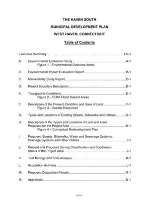 THE HAVEN SOUTH
MUNICIPAL DEVELOPMENT PLAN
WEST HAVEN, CONNECTICUT
Table of Contents
Executive Summary ........................................................................................ES-1
A. Environmental Evaluation Study ............................................................A-1
Figure 1 - Environmental Overview Areas
B. Environmental Impact Evaluation Report ...............................................B-1
C. Marketability Study Report......................................................................C-1
D. Project Boundary Description .................................................................D-1
E. Topographic Conditions..........................................................................E-1
Figure 2 - FEMA Flood Hazard Areas
F. Description of the Present Condition and Uses of Land ......................... F-1
Figure 3 - Coastal Resources
G. Types and Locations of Existing Streets, Sidewalks and Utilities ...........G-1
H. Description of the Types and Locations of Land and Uses
Proposed for the Project Area ................................................................H-1
Figure 4 – Conceptual Redevelopment Plan
I. Proposed Streets, Sidewalks, Water and Sewerage Systems,
Drainage Systems and Other Utilities...................................................... I-1
J. Present and Proposed Zoning Classification and Subdivision
Status of the Project Area........................................................................J-1
K. Test Borings and Soils Analysis .............................................................K-1
L. Acquisition Activities............................................................................... L-1
M. Proposed Disposition Parcels................................................................ M-1
N. Appraisals...............................................................................................N-1
i of ii
 