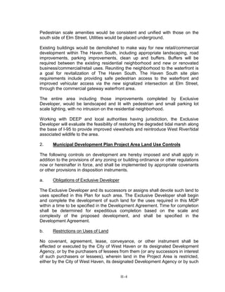 Pedestrian scale amenities would be consistent and unified with those on the
south side of Elm Street. Utilities would be placed underground.
Existing buildings would be demolished to make way for new retail/commercial
development within The Haven South, including appropriate landscaping, road
improvements, parking improvements, clean up and buffers. Buffers will be
required between the existing residential neighborhood and new or renovated
business/commercial/retail uses. Reuniting the neighborhood to the waterfront is
a goal for revitalization of The Haven South. The Haven South site plan
requirements include providing safe pedestrian access to the waterfront and
improved vehicular access via the new signalized intersection at Elm Street,
through the commercial gateway waterfront area.
The entire area including those improvements completed by Exclusive
Developer, would be landscaped and lit with pedestrian and small parking lot
scale lighting, with no intrusion on the residential neighborhood.
Working with DEEP and local authorities having jurisdiction, the Exclusive
Developer will evaluate the feasibility of restoring the degraded tidal marsh along
the base of I-95 to provide improved viewsheds and reintroduce West River/tidal
associated wildlife to the area.
2. Municipal Development Plan Project Area Land Use Controls
The following controls on development are hereby imposed and shall apply in
addition to the provisions of any zoning or building ordinance or other regulations
now or hereinafter in force, and shall be implemented by appropriate covenants
or other provisions in disposition instruments.
a. Obligations of Exclusive Developer
The Exclusive Developer and its successors or assigns shall devote such land to
uses specified in this Plan for such area. The Exclusive Developer shall begin
and complete the development of such land for the uses required in this MDP
within a time to be specified in the Development Agreement. Time for completion
shall be determined for expeditious completion based on the scale and
complexity of the proposed development, and shall be specified in the
Development Agreement.
b. Restrictions on Uses of Land
No covenant, agreement, lease, conveyance, or other instrument shall be
effected or executed by the City of West Haven or its designated Development
Agency, or by the purchasers of lessees from them (or any successors in interest
of such purchasers or lessees), wherein land in the Project Area is restricted,
either by the City of West Haven, its designated Development Agency or by such
H-4
 