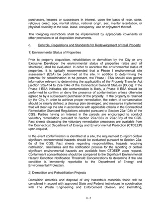 purchasers, lessees or successors in interest, upon the basis of race, color,
religious creed, age, marital status, national origin, sex, mental retardation, or
physical disability in the sale, lease, occupancy, use or enjoyment thereof.
The foregoing restrictions shall be implemented by appropriate covenants or
other provisions in all disposition instruments.
c. Controls, Regulations and Standards for Redevelopment of Real Property
1) Environmental Status of Properties
Prior to property acquisition, rehabilitation or demolition by the City or any
Exclusive Developer the environmental status of properties (sites and all
structures) shall be evaluated. In order to ascertain the environmental status of
properties, it is typically recommended that a Phase I environmental site
assessment (ESA) be performed at the site. In addition to determining the
potential for contamination to be present, the Phase I ESA should also gather
information relevant to determining the applicability of the Property Transfer Act
[section 22a-134 to 22a-134e of the Connecticut General Statues (CGS)]. If the
Phase I ESA indicates site contamination is likely, a Phase II ESA should be
performed to confirm or deny the presence of contamination unless otherwise
agreed to by a subsequent purchaser of the property. If the property is retained
by the City, in order to achieve proper remediation, the extent of contamination
should be clearly defined, a cleanup plan developed, and measures implemented
that will clean up the site in accordance with applicable criteria in the Connecticut
Remediation Standard Regulations adopted pursuant to Section 22a-134k of the
CGS. Parties having an interest in the parcels are encouraged to conduct
voluntary remediation pursuant to Section 22a-133x or 22a-133y of the CGS.
Fact sheets discussing the voluntary remediation processes are available from
the Connecticut Department of Energy and Environmental Protection (CTDEEP)
upon request.
In the event contamination is identified at a site, the requirement to report certain
significant environmental hazards should be evaluated pursuant to Section 22a-
6u of the CGS. Fact sheets regarding responsibilities, hazards requiring
notification, timeframes and the notification process for the reporting of certain
significant environmental hazards are available from CTDEEP upon request.
Contaminant concentrations should be compared to the Significant Environmental
Hazard Condition Notification Threshold Concentrations to determine if the site
condition is imminently reportable to the Department of Energy and
Environmental Protection.
2) Demolition and Rehabilitation Projects
Demolition activities and disposal of any hazardous materials found will be
completed in accord with approved State and Federal techniques in coordination
with The Waste Engineering and Enforcement Division, and Permitting,
H-5
 