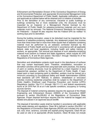 Enforcement and Remediation Division of the Connecticut Department of Energy
and Environmental Protection and appropriate Environmental Management Units
at the Connecticut Department of Public Health. Applicable notifications, permits
and approvals as outlined below will be obtained prior to initiation of activities.
Prior to the demolition of any commercial, industrial or public buildings or
buildings containing five or more residential units, the structures must be
inspected by an Inspector or a Management Planner licensed by the
Department of Public Health for asbestos-containing materials and any such
materials must be removed. The National Emissions Standards for Hazardous
Air Pollutants – Subpart M also requires that the Federal EPA be notified 10
working days prior to demolition.
During the building renovation, areas to be disturbed must be inspected for the
presence of asbestos-containing materials. Any abatement project that involves
more than three linear feet or more than three square feet of asbestos containing
material must be performed by an asbestos contractor licensed by the
Department of Public Health and be performed in accordance with all applicable
federal, state and local regulations, including health and safety training of
workers, as appropriate. The removal and disposal of such asbestos-containing
material must conform to Federal and State regulations, which include 40 CFR
61, Subparts A, B and M and section 19a-332a-1 through 19a332a-16 of the
Regulations of Connecticut State Agencies.
Demolition and rehabilitation projects could result in the disturbance of surfaces
that may contain lead-based paint. Therefore, rehabilitation, renovation or
demolition activities will be performed using lead-safe work practices. Any testing
of paint on existing structures must be performed by a lead inspector or lead
inspector/risk assessor certified by the Department of Public Health. If lead-
based paint or lead containing paint is identified, workers must be trained (at a
minimum) according to Occupational Safety and Health Administration (OSHA)
lead standards (29 CFR 1926.62). In addition, rehabilitation or renovation
activities involving residential properties shall be subject to the Department of
Public Health’s Childhood Lead Poisoning Prevention and Control (LPPC)
Regulations (section 19a-111-1 through 19a-111-11) and federal requirements
found at 24 CFR Part 35 et al if site specific conditions, occupancy or funding
sources warrant.
The disposal of material containing asbestos requires the approval of the Waste
Engineering and Enforcement Division (WEED) of the Connecticut DEEP
pursuant to section 22a-209-8(i) of the Regulations of Connecticut State
Agencies. Proper disposal technique requires that the material be bagged and
labeled and placed in an approved secure landfill.
The disposal of demolition waste shall be handled in accordance with applicable
solid waste statutes and regulations. Clean fill is defined in section 22a-209-1 of
the Regulations of Connecticut State Agencies (RCSA) and includes only natural
soil, rock, brick, ceramics, concrete and asphalt paving fragments. Clean fill can
be used on site or at appropriate off-site locations. Clean fill does not include
H-6
 