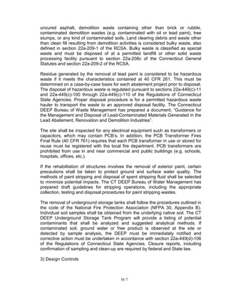 uncured asphalt, demolition waste containing other than brick or rubble,
contaminated demolition wastes (e.g. contaminated with oil or lead paint), tree
stumps, or any kind of contaminated soils. Land clearing debris and waste other
than clean fill resulting from demolition activities is considered bulky waste, also
defined in section 22a-209-1 of the RCSA. Bulky waste is classified as special
waste and must be disposed of at a permitted landfill or other solid waste
processing facility pursuant to section 22a-208c of the Connecticut General
Statutes and section 22a-209-2 of the RCSA.
Residue generated by the removal of lead paint is considered to be hazardous
waste if it meets the characteristics contained at 40 CFR 261. This must be
determined on a case-by-case basis for each abatement project prior to disposal.
The disposal of hazardous waste is regulated pursuant to sections 22a-449(c)-11
and 22a-449(c)-100 through 22a-449(c)-110 of the Regulations of Connecticut
State Agencies. Proper disposal procedure is for a permitted hazardous waste
hauler to transport the waste to an approved disposal facility. The Connecticut
DEEP Bureau of Waste Management has prepared a document, “Guidance for
the Management and Disposal of Lead-Contaminated Materials Generated in the
Lead Abatement, Renovation and Demolition Industries”.
The site shall be inspected for any electrical equipment such as transformers or
capacitors, which may contain PCB’s. In addition, the PCB Transformer Fires
Final Rule (40 CFR 761) requires that each PCB transformer in use or stored for
reuse must be registered with the local fire department. PCB transformers are
prohibited from use in and near commercial and public buildings (e.g. schools,
hospitals, offices, etc.).
If the rehabilitation of structures involves the removal of exterior paint, certain
precautions shall be taken to protect ground and surface water quality. The
methods of paint stripping and disposal of spent stripping fluid shall be selected
to minimize potential impacts. The CT DEEP Bureau of Water Management has
prepared draft guidelines for stripping operations, including the appropriate
collection, testing and disposal procedures for paint stripping wastes.
The removal of underground storage tanks shall follow the procedures outlined in
the code of the National Fire Protection Association (NFPA 30, Appendix B).
Individual soil samples shall be obtained from the underlying native soil. The CT
DEEP Underground Storage Tank Program will provide a listing of potential
contaminants that shall be analyzed and suggested analytical methods. If
contaminated soil, ground water or free product is observed at the site or
detected by sample analysis, the DEEP must be immediately notified and
corrective action must be undertaken in accordance with section 22a-449(d)-106
of the Regulations of Connecticut State Agencies. Closure reports, including
confirmation of sampling and clean-up are required by federal and State law.
3) Design Controls
H-7
 