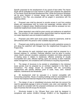 Specific proposals for the development of any parcel of land within The Haven
South will be evaluated as to the manner in which each achieves the objectives
of The Haven South Municipal Development Plan. While the Exclusive Developer
will be given freedom in concept, design and layout within the standards
specified in this Plan, any proposals will be judged in accordance with the
following criteria:
a) Proposed uses shall be planned to provide access to and from existing
streets and expressways both by trucks and passenger vehicles without the
disruption of adjacent areas. Retail/commercial uses shall be accessed via non-
residential neighborhood streets where possible.
b) Water dependent uses shall be given priority and preference at waterfront
sites. The provision of new coastal access opportunities shall be required when
non-water dependent uses are located at waterfront sites.
c) Proposed uses within each reuse parcel, except for easements, shall be
self-contained within the parcel or other available adjacent land.
d) Proposed uses shall be planned to provide for public pedestrian access to
and along the waterfront with linkages from the neighborhood throughout the
Project Area.
e) Site planning for each individual reuse parcel shall be prepared by a
licensed engineer or architect. Particular attention must be given to access;
views; interior vehicular circulation; pedestrian circulation and nodes; placement
of loading areas in relation to residences; effective screening of visually
incompatible land uses; effective lighting; types and density of plant materials;
waste management, and compliance with Connecticut’s recycling requirements.
f) The design of structures to be erected or rehabilitated in the individual
reuse parcels must be prepared by an architect registered in the State of
Connecticut. The design should be compatible with the surrounding
neighborhood with specific attention given to scale, mass, color, material
selection, maintenance and fenestration.
g) All development shall be executed in a manner compatible with
surrounding properties. Reuse of existing buildings shall be accomplished in a
manner that respects historical integrity to the maximum degree possible.
h) The design of new or rehabilitated structures shall take into account the
need for appropriate signage in terms of location, size, color, and materials. The
sign should be consistent with the proposed architecture and should reflect the
type of business that will occupy the structure.
i) Structures located in the 100-year flood zone shall be designed in
compliance with section 25-68h-2 through 25-68h-3 of the Regulations of
H-8
 