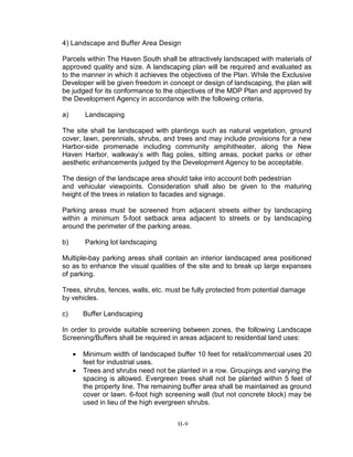 4) Landscape and Buffer Area Design
Parcels within The Haven South shall be attractively landscaped with materials of
approved quality and size. A landscaping plan will be required and evaluated as
to the manner in which it achieves the objectives of the Plan. While the Exclusive
Developer will be given freedom in concept or design of landscaping, the plan will
be judged for its conformance to the objectives of the MDP Plan and approved by
the Development Agency in accordance with the following criteria.
a) Landscaping
The site shall be landscaped with plantings such as natural vegetation, ground
cover, lawn, perennials, shrubs, and trees and may include provisions for a new
Harbor-side promenade including community amphitheater, along the New
Haven Harbor, walkway’s with flag poles, sitting areas, pocket parks or other
aesthetic enhancements judged by the Development Agency to be acceptable.
The design of the landscape area should take into account both pedestrian
and vehicular viewpoints. Consideration shall also be given to the maturing
height of the trees in relation to facades and signage.
Parking areas must be screened from adjacent streets either by landscaping
within a minimum 5-foot setback area adjacent to streets or by landscaping
around the perimeter of the parking areas.
b) Parking lot landscaping
Multiple-bay parking areas shall contain an interior landscaped area positioned
so as to enhance the visual qualities of the site and to break up large expanses
of parking.
Trees, shrubs, fences, walls, etc. must be fully protected from potential damage
by vehicles.
c) Buffer Landscaping
In order to provide suitable screening between zones, the following Landscape
Screening/Buffers shall be required in areas adjacent to residential land uses:
• Minimum width of landscaped buffer 10 feet for retail/commercial uses 20
feet for industrial uses.
• Trees and shrubs need not be planted in a row. Groupings and varying the
spacing is allowed. Evergreen trees shall not be planted within 5 feet of
the property line. The remaining buffer area shall be maintained as ground
cover or lawn. 6-foot high screening wall (but not concrete block) may be
used in lieu of the high evergreen shrubs.
H-9
 