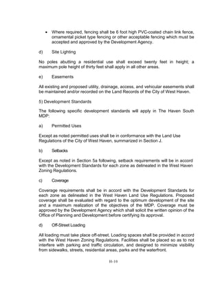 • Where required, fencing shall be 6 foot high PVC-coated chain link fence,
ornamental picket type fencing or other acceptable fencing which must be
accepted and approved by the Development Agency.
d) Site Lighting
No poles abutting a residential use shall exceed twenty feet in height; a
maximum pole height of thirty feet shall apply in all other areas.
e) Easements
All existing and proposed utility, drainage, access, and vehicular easements shall
be maintained and/or recorded on the Land Records of the City of West Haven.
5) Development Standards
The following specific development standards will apply in The Haven South
MDP:
a) Permitted Uses
Except as noted permitted uses shall be in conformance with the Land Use
Regulations of the City of West Haven, summarized in Section J.
b) Setbacks
Except as noted in Section 5a following, setback requirements will be in accord
with the Development Standards for each zone as delineated in the West Haven
Zoning Regulations.
c) Coverage
Coverage requirements shall be in accord with the Development Standards for
each zone as delineated in the West Haven Land Use Regulations. Proposed
coverage shall be evaluated with regard to the optimum development of the site
and a maximum realization of the objectives of the MDP. Coverage must be
approved by the Development Agency which shall solicit the written opinion of the
Office of Planning and Development before certifying its approval.
d) Off-Street Loading
All loading must take place off-street. Loading spaces shall be provided in accord
with the West Haven Zoning Regulations. Facilities shall be placed so as to not
interfere with parking and traffic circulation, and designed to minimize visibility
from sidewalks, streets, residential areas, parks and the waterfront.
H-10
 