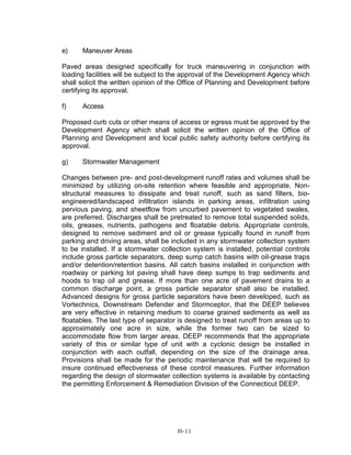 e) Maneuver Areas
Paved areas designed specifically for truck maneuvering in conjunction with
loading facilities will be subject to the approval of the Development Agency which
shall solicit the written opinion of the Office of Planning and Development before
certifying its approval.
f) Access
Proposed curb cuts or other means of access or egress must be approved by the
Development Agency which shall solicit the written opinion of the Office of
Planning and Development and local public safety authority before certifying its
approval.
g) Stormwater Management
Changes between pre- and post-development runoff rates and volumes shall be
minimized by utilizing on-site retention where feasible and appropriate. Non-
structural measures to dissipate and treat runoff, such as sand filters, bio-
engineered/landscaped infiltration islands in parking areas, infiltration using
pervious paving, and sheetflow from uncurbed pavement to vegetated swales,
are preferred. Discharges shall be pretreated to remove total suspended solids,
oils, greases, nutrients, pathogens and floatable debris. Appropriate controls,
designed to remove sediment and oil or grease typically found in runoff from
parking and driving areas, shall be included in any stormwater collection system
to be installed. If a stormwater collection system is installed, potential controls
include gross particle separators, deep sump catch basins with oil-grease traps
and/or detention/retention basins. All catch basins installed in conjunction with
roadway or parking lot paving shall have deep sumps to trap sediments and
hoods to trap oil and grease. If more than one acre of pavement drains to a
common discharge point, a gross particle separator shall also be installed.
Advanced designs for gross particle separators have been developed, such as
Vortechnics, Downstream Defender and Stormceptor, that the DEEP believes
are very effective in retaining medium to coarse grained sediments as well as
floatables. The last type of separator is designed to treat runoff from areas up to
approximately one acre in size, while the former two can be sized to
accommodate flow from larger areas. DEEP recommends that the appropriate
variety of this or similar type of unit with a cyclonic design be installed in
conjunction with each outfall, depending on the size of the drainage area.
Provisions shall be made for the periodic maintenance that will be required to
insure continued effectiveness of these control measures. Further information
regarding the design of stormwater collection systems is available by contacting
the permitting Enforcement & Remediation Division of the Connecticut DEEP.
H-11
 