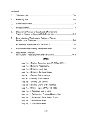 continued
O. Title Searches.........................................................................................O-1
P. Financing Plan........................................................................................P-1
Q. Administrative Plan.................................................................................Q-1
R. Relocation Plan ......................................................................................R-1
S. Statement of Number of Jobs Created/Number and
Types of Housing Units Available to Employees ....................................S-1
T. Determination of Findings and Relation of Plan to
Definite Local Objectives ........................................................................ T-1
U. Provision for Modification and Termination.............................................U-1
V. Affirmative Action/Minority Participation Plan .........................................V-1
W. Project Plan Approvals
Resolutions – Redevelopment and City Council....................................W-1
MAPS
Map No. 1 Project Boundary Map (A-2 Map: SV.01)
Map No. 2 Existing Topography
Map No. 3 Existing Land Use
Map No. 4 Existing Sanitary Sewer
Map No. 5 Existing Storm drainage
Map No. 6 Existing Water Service
Map No. 7 Existing Gas Service
Map No. 8 Existing UI and SNET Facilities
Map No. 9 Utility Rights-of-Way (C-400)
Map No. 10 Proposed Use of Land
Map No. 11 Existing and Proposed Zoning Map
Map No. 12 Assessor’s Data Haven South
Map No. 13 Acquisition Map
Map No. 14 Disposition Map
ii of ii
 