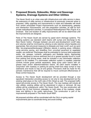 I. Proposed Streets, Sidewalks, Water and Sewerage
Systems, Drainage Systems and Other Utilities
The Haven South is an urban area with infrastructure and utility service in place.
No extensions of utility service or infrastructure to previously unserved areas is
proposed. Utility upgrades and improvements to roads and sidewalks will result
from certain anticipated Project Improvements such as streetscaping, gateway
and intersection improvements, and site preparation activities, as well as from
private redevelopment activities. A conceptual Redevelopment Plan (Figure 4) is
enclosed. Size and location of utility improvements will not be determined until
the improvements are designed.
Parts of The Haven South are served by piped storm drainage systems. The
existing systems use standard catch basins with sumps and discharge to the
New Haven harbor. Changes between pre-and post-development runoff rates
and volumes shall be minimized by utilizing on-site retention where feasible and
appropriate. Non-structural measures to dissipate and treat runoff, such as sand
filter, bio-engineered/landscaped infiltration islands in parking areas, infiltration
using pervious paving, and sheetflow from uncurbed pavement to vegetated
swales, are preferred. Discharges shall be pretreated to remove total suspended
solids, oils, greases, nutrients, pathogens and floatable debris. Appropriate
controls, designed to remove sediment and oil or grease typically found in runoff
from parking and driving areas, shall be included in any stormwater collection
system to be installed. If a stormwater collection system is installed, potential
controls include gross particle separators, deep sump catch basins with oil-
grease traps and/or detention/retention basins. All catch basins installed in
conjunction with roadway or parking lot paving shall have deep sumps to trap
sediments and hoods to trap oil and grease. Provisions shall be made for the
periodic maintenance that will be required to insure continued effectiveness of
these control measures.
Access to The Haven South development will be provided through a new
signalized intersection providing access to not only to new development but the
existing retail plaza on the north side of Elm Street as well. The proposed traffic
signal will provide access to The Haven South. The new roadway will include all
new utilities; existing utilities will be abandoned in place or removed. All new
utilities will be underground, within The Haven South. The new construction will
include five (5) foot minimum sidewalks on both sides of the roadway, shade
trees and lighting in the public right-of-way. This construction is part of the
improvements proposed in The Haven South MDP.
All proposed activities will be coordinated with the City’s on-going capital
improvements plan to coordinate timing and avoid overlap.
I-1
 