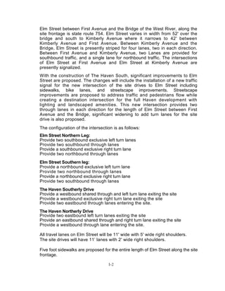Elm Street between First Avenue and the Bridge of the West River, along the
site frontage is state route 754. Elm Street varies in width from 52' over the
bridge and south to Kimberly Avenue where it narrows to 42' between
Kimberly Avenue and First Avenue. Between Kimberly Avenue and the
Bridge, Elm Street is presently striped for four lanes, two in each direction.
Between First Avenue and Kimberly Avenue, two Lanes are provided for
southbound traffic, and a single lane for northbound traffic. The intersections
of Elm Street at First Avenue and Elm Street at Kimberly Avenue are
presently signalized.
With the construction of The Haven South, significant improvements to Elm
Street are proposed. The changes will include the installation of a new traffic
signal for the new intersection of the site drives to Elm Street including
sidewalks, bike lanes, and streetscape improvements. Streetscape
improvements are proposed to address traffic and pedestrians flow while
creating a destination intersection for the full Haven development with
lighting and landscaped amenities. This new intersection provides two
through lanes in each direction for the length of Elm Street between First
Avenue and the Bridge, significant widening to add turn lanes for the site
drive is also proposed.
The configuration of the intersection is as follows:
Elm Street Northern Leg:
Provide two southbound exclusive left turn lanes
Provide two southbound through lanes
Provide a southbound exclusive right turn lane
Provide two northbound through lanes
Elm Street Southern leg:
Provide a northbound exclusive left turn lane
Provide two northbound through lanes
Provide a northbound exclusive right turn lane
Provide two southbound through lanes
The Haven Southerly Drive
Provide a westbound shared through and left turn lane exiting the site
Provide a westbound exclusive right turn lane exiting the site
Provide two eastbound through lanes entering the site.
The Haven Northerly Drive
Provide two eastbound left turn lanes exiting the site
Provide an eastbound shared through and right turn lane exiting the site
Provide a westbound through lane entering the site.
All travel lanes on Elm Street will be 11' wide with 5' wide right shoulders.
The site drives will have 11’ lanes with 2' wide right shoulders.
Five foot sidewalks are proposed for the entire length of Elm Street along the site
frontage.
I-2
 