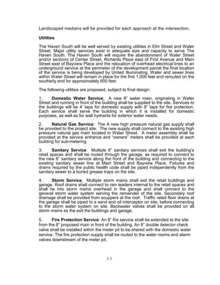 Landscaped medians will be provided for each approach at the intersection.
Utilities
The Haven South will be well served by existing utilities in Elm Street and Water
Street. Major utility services exist in adequate size and capacity to serve The
Haven South. The Haven South will require the abandonment of Water Street
and/or sections of Center Street, Richards Place east of First Avenue and Main
Street east of Bayview Place and the relocation of overhead electrical lines to an
underground service at the perimeter of the development parcel the final location
of the service is being developed by United Illuminating. Water and sewer lines
within Water Street will remain in place for the first 1,000 feet and rerouted on the
southerly end for approximately 800 feet.
The following utilities are proposed, subject to final design:
1. Domestic Water Service: A new 8” water main, originating in Water
Street and running in front of the building shall be supplied to the site. Services to
the buildings will be 4’ taps for domestic supply with 8” taps for fire protection.
Each service shall serve the building in which it is installed for domestic
purposes, as well as for wall hydrants for exterior water needs.
2. Natural Gas Service: The A new high pressure natural gas supply shall
be provided to the project site. The new supply shall connect to the existing high
pressure natural gas main located in Water Street. A meter assembly shall be
provided at the service entrance and “owners” meters shall be provided at each
building for sub-metering.
3. Sanitary Service: Multiple 6” sanitary services shall exit the building’s
retail spaces and shall be routed through the garage, as required to connect to
the new 8” sanitary service along the front of the building and connecting to the
existing sanitary sewer line at Main Street and Bayview Place. Fixtures and
drains required by the public health code shall be piped independently from the
sanitary sewer to a buried grease traps on the site.
4. Storm Service: Multiple storm mains shall exit the retail buildings and
garage. Roof drains shall connect to rain leaders internal to the retail spaces and
shall tie into storm mains overhead in the garage and shall connect to the
general storm water system serving the remainder of the site. Secondary roof
drainage shall be provided from scuppers at the roof. Traffic rated floor drains at
the garage shall be piped to a sand and oil interceptor on site, before connecting
to the storm water system on site. Backwater valves shall be provided on all
storm mains as the exit the buildings and garage.
5. Fire Protection Service: An 8” fire service shall be extended to the site
from the 8” proposed main in front of the building. An 8” double detector check
valve shall be installed within the meter pit to be shared with the domestic water
service. The fire protection supply shall be routed to the water rooms and alarm
valves downstream of the meter pit.
I-3
 