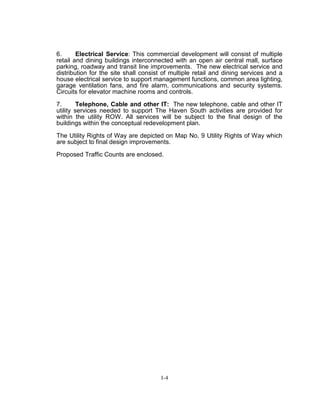 6. Electrical Service: This commercial development will consist of multiple
retail and dining buildings interconnected with an open air central mall, surface
parking, roadway and transit line improvements. The new electrical service and
distribution for the site shall consist of multiple retail and dining services and a
house electrical service to support management functions, common area lighting,
garage ventilation fans, and fire alarm, communications and security systems.
Circuits for elevator machine rooms and controls.
7. Telephone, Cable and other IT: The new telephone, cable and other IT
utility services needed to support The Haven South activities are provided for
within the utility ROW. All services will be subject to the final design of the
buildings within the conceptual redevelopment plan.
The Utility Rights of Way are depicted on Map No. 9 Utility Rights of Way which
are subject to final design improvements.
Proposed Traffic Counts are enclosed.
I-4
 