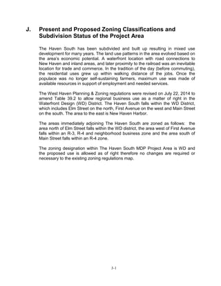 J. Present and Proposed Zoning Classifications and
Subdivision Status of the Project Area
The Haven South has been subdivided and built up resulting in mixed use
development for many years. The land use patterns in the area evolved based on
the area’s economic potential. A waterfront location with road connections to
New Haven and inland areas, and later proximity to the railroad was an inevitable
location for trade and commerce. In the tradition of the day (before commuting),
the residential uses grew up within walking distance of the jobs. Once the
populace was no longer self-sustaining farmers, maximum use was made of
available resources in support of employment and needed services.
The West Haven Planning & Zoning regulations were revised on July 22, 2014 to
amend Table 39.2 to allow regional business use as a matter of right in the
Waterfront Design (WD) District. The Haven South falls within the WD District,
which includes Elm Street on the north, First Avenue on the west and Main Street
on the south. The area to the east is New Haven Harbor.
The areas immediately adjoining The Haven South are zoned as follows: the
area north of Elm Street falls within the WD district, the area west of First Avenue
falls within an R-3, R-4 and neighborhood business zone and the area south of
Main Street falls within an R-4 zone.
The zoning designation within The Haven South MDP Project Area is WD and
the proposed use is allowed as of right therefore no changes are required or
necessary to the existing zoning regulations map.
J-1
 
