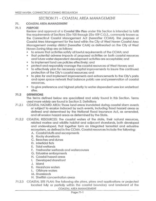 WEST HAVEN,COt~1N~CTICUT ZONING REGULI~TlUN
S~C~ION 71 m COAS~A~ A~~~ MANA~~M~N~
~i. ~~~~~'A~ ARE~e ~IA~1A~~~1EN~
~'1a~ ~UR~~~~
Review and approval of a ~~~~#~I bite PI~~~ under phis Section is intended fo fulfill
the requirernenfis o~ Sections22a-i05fhrough 22a-109 C.G.S.,commonly Known as
the Connecticuf Coasfal Managemenf Act (hereafter CCMA). The purposes of
Goasfal Area Management forfihe land within the Cify of West Haven Coasfal Area
Management overlay district (hereaffier GAM)as delineated on the Cify of Wesf
Haven Zoning Map are as followse
to ensurefhaf activities satisfy all lawful,requiremenfis ofthe CCMA;and
that potential aclvet~e impacts of proposed activifies on both coastal resources
and futu!-e vNafer-dependent~evelopmenlactivities are acceptable;and
a fo implementland use policies effectively;and
a orate~tand responsibly manage the coasfal resources of West Haven;and
to effectively plan for necessary capifal improvemenfs to insure the continued
protection ofthe Ciiy's coastal resources;and
to plan for and impalement improvemenfs and enhancements to the City's parks
and open space network tha.fi balance public use and preservation of coastal
resources.
m To give preference and highest priorityfo waterdependenf uses ton waterfront
sides.
~~.~ ~EFIRiITIOtVS
The terms defined below are specialized dnd solely found in this Section. Terms
used more widely are fiound in Section 2.Definitions.
71.2,1 COASTAL HAZARD AREA:Those land areas inundated during coastal storm events
or subject to erasion induced fey such events,including flood hazard areas as
defined and determined by the National Flood Insurance Act, cis amended,
and all erosion hazard areas as determined byfhe State.
71.2,2 COASTAL. RESOURCES: The coasfal waters of the sf~te, their natural resources,
related marine and wildlife habifaf and aoljacenf shorelands, both developed
and undeveloped, that fogefher form an integrated terrestrial and estuarine
ecosystem,as defined in fhe CCMA.Coastal resources include fhe following:
A. Coastal bluffs and escarpments
B. Rocky shorefronts
C. Beaches and dunes
D, Intertidal flats
E. Tidal wetlands
F. Freshwaterwetlands and wafercourses
G. Estuarine embaymenfis
H. Coastal hazard areas
I. Developed shorefront
J. Island
K, Nearshore waters
L. Offshore wafers
M.Shorelands
N. Shellfish concenfiration areas
71.2.3 COASTAL SITE PLAN: The following site plans, plans and applications or projected
loco#ed fully or partially within the coasfial boundary and landward of the
COASTAL AREA MANAGEMENT
Page 71-1
 