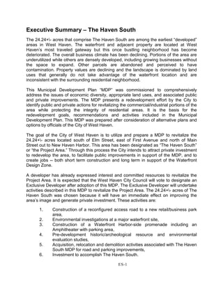 Executive Summary – The Haven South
The 24.24+- acres that comprise The Haven South are among the earliest “developed”
areas in West Haven. The waterfront and adjacent property are located at West
Haven’s most traveled gateway but this once bustling neighborhood has become
deteriorated. The overall business climate has been declining. Portions of the area are
underutilized while others are densely developed, including growing businesses without
the space to expand. Other parcels are abandoned and perceived to have
contamination. Property values are declining and the landscape is dominated by land
uses that generally do not take advantage of the waterfront location and are
inconsistent with the surrounding residential neighborhood.
This Municipal Development Plan “MDP” was commissioned to comprehensively
address the issues of economic diversity, appropriate land uses, and associated public
and private improvements. The MDP presents a redevelopment effort by the City to
identify public and private actions for revitalizing the commercial/industrial portions of the
area while protecting the integrity of residential areas. It is the basis for the
redevelopment goals, recommendations and activities included in the Municipal
Development Plan. This MDP was prepared after consideration of alternative plans and
options by officials of the City of West Haven.
The goal of the City of West Haven is to utilize and prepare a MDP to revitalize the
24.24+- acres located south of Elm Street, east of First Avenue and north of Main
Street out to New Haven Harbor. This area has been designated as “The Haven South”
or “the Project Area.” Through this process the City intends to attract private investment
to redevelop the area, to facilitate public improvements in support of the MDP, and to
create jobs -- both short term construction and long term in support of the Waterfront
Design Zone.
A developer has already expressed interest and committed resources to revitalize the
Project Area. It is expected that the West Haven City Council will vote to designate an
Exclusive Developer after adoption of this MDP. The Exclusive Developer will undertake
activities described in this MDP to revitalize the Project Area. The 24.24+- acres of The
Haven South was chosen because it will have an immediate effect on improving the
area’s image and generate private investment. These activities are:
1. Construction of a reconfigured access road to a new retail/business park
area,
2. Environmental investigations at a major waterfront site,
3. Construction of a Waterfront Harbor-side promenade including an
Amphitheater with parking area,
4. Pre-development historic/archeological resource and environmental
evaluation studies,
5. Acquisition, relocation and demolition activities associated with The Haven
South MDP for road and parking improvements,
6. Investment to accomplish The Haven South.
ES-1
 