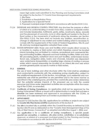 WEST HAVEN,CONNECTICUT ZONING REGULATION
mean high water mark submiffed to the Planning and Zoning Commission slhall
be subject to the Section 71 Coastal Area Managementrequirements:
1.Site Plans;
2.Subdivision or Resubdivision Plans;
3.Applicaiions fora Special Permif~
4.Proposed municipal project referred in accordance with Section 8-24 C.G.S.
71.2.4 SHORELINE AND EROSION CONTROL STRUCTURE: Any structure the purpose or effect
of which is to control flooding or erosion from tidal,costal or navigable wafters
and includes breakwaters, bulkheads, grains, jetties, revetments, riprap, seawalls
and the placement of concrete,rocks or othersignificanf barriers io the flow of
flood waters or the movemenfs of sediments along the shoreline, per Section
22a-10°(c) C.G:S. The term shall not includes ary addition, reconsiruction or,
change or adjustment to any walled and roofed building which is necessary to
comply with the requirements of the Code ~f Fede~~! R~gulafions,Title 44, part
50,and any municipal regulation adopted there under.
71.2.5 W~TE°-DEPENDENT USES: Those uses and facilities which requiie diiect access to,
or location in, marine ar tidal waters and which therefore cannot be located
inland,including, but not limited to: marinas,recreational and commercial fish-
ing anc9 boating facilities,shipyards and boat building facilities,finfish and shell-
fish processing plants, waterfront dock and port facilities, water-based recrea-
tional uses, navigation aides, basins and channels, industrial uses dependent
upon water-borne transportation or requiring large volumes of cooling or process
water which cannot reasonably be located aft an inland site and uses which
provide general public accessto marine or tidal waters.
~1.~ ~~N~~~~
The use of land, buildings and other structures within the CAM shall be established
and conducted in conformity with the underlying zoning classification, subject to
the additional requirements oft this Secfiion. Accordingly,such residential and nan~
residential uses shall be permitted as are permitted and in the -same manner as
permitted in the underlyingzone,provided the coastal site plan review determines
that the potential adverse impacts of the proposed use on both the coastal
resources and future water dependent activities are acceptable within fhe mean-
ing of the.CCMA,asamended.
71.3.1 ~~rfii~i~~t~ ~f Y~nin~ ~or~~li~~~~. An application shall not be approved by the
Zoning Enforcement Officer orissued until a determination is made thatsuch ~~~ or
~f~~f~a~~ has been reviewed and approved in accordance with the CCMA, as
amended,oris a ~~~ exemptfrom such review as provided for below.
X1,4 ~P~~I~A~I~I~Y
Pursuant to CGS Section 22a-105, applications for activities or projecfs are subject
to ~~~sf~l ~it~ Pl~r~ R~~i~vv(~S~R)requirements of this Section if:
71.4e1 The ~it~ is located fully or partially within the Coastal Boundary as defined by CGS
Section 22a-94 and as delineated on the "Coastal Ai-ea fvtanagement Map of the
City of West Haven,Connecticut"as adopted and effective August 1,2004;and
71,4.2 The ~~~li~~ti~r~ is for a ~~~i~"r~~~ ~~ ~~r~1~~ ~~~~di~~~~, a ~~~~1~1 ~~~~►a~,
~~~~i~l ~~~ ~~~~~fa~~a, a v~r1~~~~, ~e~~ ~d~~ ~~~f~v~, ~~P~~e~►~o~~ or r~~~~~~i~e~i~~a
approval,or referral of a proposed municipal project to the Planning and Zoning
Commission in accordance with Section ~-24 of the CGS;and
COASTAL AREA MANAGEMENT
Page 71-2 .
 