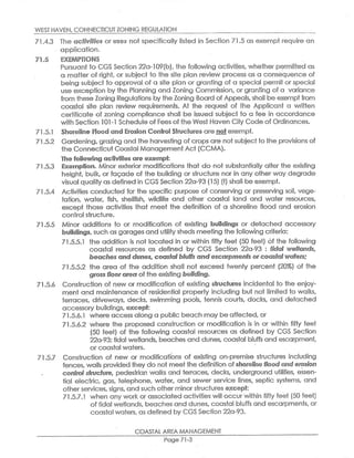 WEST HAVEN,CONNECTICUTZONING REGULA710N
71.4.3 The ~~fi~ifie~ or aa~e~ not specifically fisTed in Section 71.5 as exempt require an
application.
~~.~ ~X~~1PTI~NS
Pursuant to CGS Section 22a-109(b),the following activities, whether permitted as
a.matter of right, or subject to the site plan review process as a consequence of
being subject to approval of a site plan or granting of a special permit or special
use exception by the Planning and Zoning Commission,or granting of a varit~nce
from these Zoning Regulations by the Zoning Board of Appeals,shall be exemptfrom
coastal site plan review requirements. At the request of the Applicant a written
certificate of zoning compliance shall be issued subject to a fee in accordance
wifh Section 101-1 Schedule of Fees ofthe West Haven City Code of Ordinances.
71.5.1 Shoreline Plaod and Erosion Control Str~~fiur~s are notexempt.
71.5.2 Gardening,grazing and the harvesting of crops are notsubject to the provisions of
the Connecticut Coastal Management Act(CCMA).
the follov+rin~ activities ape exempt:
71.5.3 ExeerrQtio~. Minor exterior modifications that do not substantially alter the existing
height, bulk, orfacade of the building or structure nor in any other way degrade
visual quality as defined in CGS Section 22a-93(15)(f)shall be exempt.
71.5.4 Activities conducted for the specific purpose of conserving or preserving soil, vege-
tation, water, fish, shellfish, wildlife and other coastal land and water resources,
except those activities that meet the definition of a shoreline flood and erosion
control structure.
71.5.5 Minor additions to or modification of exisfiing buildings or defiached accessory
build~r~gs,such ~s garages and utility sheds meeting the following eriferia:
71.5.5.1 the addition is not located in or within fifty feet(50 feet) of the following
coastal resources as defined by CGS Section 22a-93 : tidal wetdands,
be~6hesand dunes,coasfalbluffs and ~s~~rpments or co~ast~1 wafer,
71.5.5.2 the area of the addition shall not exceed twenty percent (20%) of the
gr~s~floorare~r of the existing building.
71.5.6 Construction of new or modification of existing stru~tur~s incidental to the enjoy-
ment and maintenance ofi residential property including but not limited to walks,
terraces, driveways, decks, swimming pools, tennis courts, docks, and detached
accessory buildings,~xc~~t:
71.5.6.1 where access along a public beach may be affecfied,or
71.5.6.2 where the proposed construction or modification is in or within fifty feet
(50 feet) of the following coastal resources as defined by CGS Section
22a-93:tidal wetlands, beaches and dunes,coastal bluffs and escarpment,
orcoastal waters. '
71.5.7 Construction of new or modifications of existing on-premise structures including
fences,walls provided they do nat meetthe definition ofshorelinefloe~~d er~~~on
~~ntrol stru~t~r~, pedestrian walks and terraces, decks, underground utilities, essen-
tial electric, gas, fielephone, water, and sewer service lines sepfiic systems, and
otherservices,signs,and such other minorstructures ~x~~~f:
71.5.7.1 when any work or associated activities will occur within fiffy feet(50 feet)
of tidal wetlands,beaches and dunes,coastal bluffs and escarpments,or
coastal waters,as defined by CGSSection 22a-93.
COASTAL AREA MANAGEMENT
Page 71-3
 
