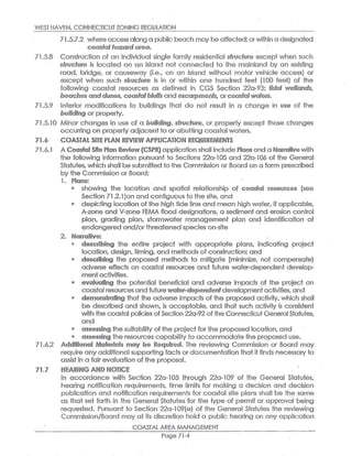 1NESi HAVEN,CONNECTICUT ZQNIN~ REGULATION
7io5e7a2 where access c~leng a public beach mcay be affecfed;orwithi~l a designated
e~~~t~l heard ~~~~,
71.5.8 Consfructi~n o~ an individual single family residenfial sfr~~~~P~ ~xcepf when such
~fr~~~~~~ is located on can island not connected ~o fhe mainland by an existing
road, bridge, or causeway (i.e., on an island withouf motor vehicle access) or
except when such ~~~~ft►r~ is in or within one hundred fee's (100 feef) of fhe
following coasfial resources as defined in CGS Section 22a-93: f~~al e~✓e~l~~d~,
be~~h~~ ~~~d~r►~~s, ~~~~#~iblt~s ar►d ~sc~rrpr~~~~,ar~~~~f~l~r~r~r~<
71.5.9 (nfierior rriodificafions to buildings fhaf do nod resulf in a change in ~~~ of the
~~II~Ir~~ or properly.
71.5.10 Minor changes in use of a ~uil~ing, ~f~~cft~r~, or prope~fy except those changes
occurring on property adjacent to or abutting coastal wafers.
~~06 ~O/~S`~'~4L SITE PLAfd REVIEIiV APP~I~ATION REQUIR~A~~NTS
?~.6,1 A ~~~~±a!~~~e ~1~~ ~~~i~~(~SPR~ appl~c~fi~n shall in~lud~ ~l~rs~ c~nd a ~~r~~~~~ with
fhe following information pursuanf to SeGfions 22a-105 and 22a-106 of the General
~tafutes,which shall besubmitted to the ~pmmis~ian 9r ~ocsrd on a form prescribed
by the Commission or Board:
1 o Pl~~s:
showing fhe location and spatial relationship of ~~~st~l r~~~~~~~~ (see
Section 71.2.1)on and contiguous to the sife,and
depicting location of the high fide line and mean high water,if cppficable,
A-zone and V-zone FEMA flood designations, a sediment and erosion control
plan, grading plan, sfiormwafer management plan c~nd identification of
endangered and/orfhrecstened species on-site
2. i~~erativ~: .
d~s~ribing the entire project with appropriate plans, indicating project
location,design,timing,and methods o~ construction;and
d~s~~ibing the propos~ei methods fo mitigafe (minimize, not cornpensafe)
adverse effects on coastal resources and future water-dependent develop,
mentactivities.
4 ~v~luaiing the potential beneficial and adverse im{aacts of the project on
coastal resourcesand future~~f~r~~~~a~~~t~~development activities,and
~~mo~~tr~iin~ that the adverse impacts of the proposed activity, which shall
be described and shown,is acceptable, and that such acfivify is consistent
with the coastal policies ofSection 22a-92 ofthe Connecticut GeneralStatutes,
and
as~e~sir~~ the suitabilify of the project for the proposed location,and
e as~es~i~~ fhe resources capabilifiy.to accomPnoda~e the proposed use.
71.6,2 A~difii~r~~l ~1~t~r~~l~ ~~y ~~ ~~~~ir~~. The reviewing CoPnmission or Board may
require any additional supporfing facts or documentation fhafi it finds necessary to
assist in a fair evaluafion of the proposal.
~~.~ R~~ARIN~ ~F~~ ~1~TI~~
In accordance wifh Section 22a-105 through 2?_a-109 of the General Stafutes,
hearing notification requirements, fime limits for making a decision and decision
publication and notification requirements for coastal site plans shall be the same
as fhat set forfh in the General Statutes for the fype of permit or approval being
requested. Pursuant to Section 22a-109(e) of the General Statutes the reviewing
Commission/Board mc~y of its discrefion hold a public hearing on any application
COASTAL AREF~ MANAGEMENT
Pale 71-4
 